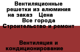 Вентиляционные решетки из алюминия на заказ › Цена ­ 250 - Все города Строительство и ремонт » Вентиляция и кондиционирование   . Адыгея респ.,Адыгейск г.